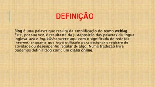 DEFINIÇÃO
Blog é uma palavra que resulta da simplificação do termo weblog.
Este, por sua vez, é resultante da justaposição das palavras da língua
inglesa web e log. Web aparece aqui com o significado de rede (da
internet) enquanto que log é utilizado para designar o registro de
atividade ou desempenho regular de algo. Numa tradução livre
podemos definir blog como um diário online.
 