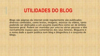 UTILIDADES DO BLOG
Blogs são páginas da internet onde regularmente são publicados
diversos conteúdos, como textos, imagens, músicas ou vídeos, tanto
podendo ser dedicados a um assunto específico como ser de âmbito
bastante geral. Podem ser mantidos por uma ou várias pessoas e têm
normalmente espaço para comentários dos seus leitores. Blogueiro é
o nome dado a quem publica num blog e blogosfera é o conjunto de
blogs.
 
