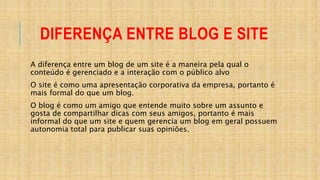 DIFERENÇA ENTRE BLOG E SITE
A diferença entre um blog de um site é a maneira pela qual o
conteúdo é gerenciado e a interação com o público alvo
O site é como uma apresentação corporativa da empresa, portanto é
mais formal do que um blog.
O blog é como um amigo que entende muito sobre um assunto e
gosta de compartilhar dicas com seus amigos, portanto é mais
informal do que um site e quem gerencia um blog em geral possuem
autonomia total para publicar suas opiniões.
 