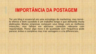 IMPORTÂNCIA DA POSTAGEM
Ter um blog é essencial em uma estratégia de marketing, mas torná-
lo efetivo e bem sucedido é um trabalho longo e que demanda muita
dedicação. Muitas empresas começam seus blogs com as melhores
intenções, mas falham em adicionar conteúdo relevante com
regularidade. Postar algo novo e de qualidade com frequência pode
parecer árduo e complexo mas traz vantagens e cria diferenciais.
 