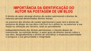 IMPORTÂNCIA DA IDENTIFICAÇÃO DO
AUTOR NA POSTAGEM DE UM BLOG
O direito de autor abrange direitos de caráter patrimonial e direitos de
natureza pessoal denominados diretos morais.
no exercício dos direitos de caráter patrimonial o autor tem o direito de
exclusivo de dispor da sua obra e de frurí-la e utilizá-la, ou autorizar a sua
fuição ou utilização por terceiro, total ou parcialmente
Independentemente dos diretos patrimoniais, e mesmo depois da
transmissão ou extinção destes, o autor goza de direitos morais sobre a
sua obra, designadamente o direito de reivindicar a respectiva patemidade
e assegurar a sua genuinidade e integridade
 