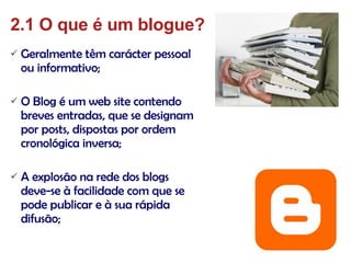 Geralmente têm carácter pessoal ou informativo; O Blog é um web site contendo breves entradas, que se designam por posts, dispostas por ordem cronológica inversa; A explosão na rede dos blogs deve-se à facilidade com que se pode publicar e à sua rápida difusão;  2.1 O que é um blogue? 