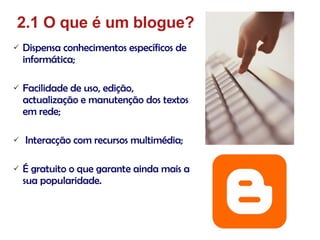 Dispensa conhecimentos específicos de informática; Facilidade de uso, edição, actualização e manutenção dos textos em rede; Interacção com recursos multimédia; É gratuito o que garante ainda mais a sua popularidade. 2.1 O que é um blogue? 