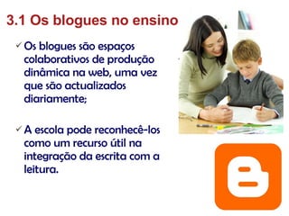 Os blogues são espaços colaborativos de produção dinâmica na web, uma vez que são actualizados diariamente; A escola pode reconhecê-los como um recurso útil na integração da escrita com a leitura. 3.1 Os blogues no ensino 