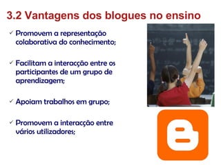 Promovem a representação colaborativa do conhecimento; Facilitam a interacção entre os participantes de um grupo de aprendizagem; Apoiam trabalhos em grupo; Promovem a interacção entre vários utilizadores; 3.2 Vantagens dos blogues no ensino 