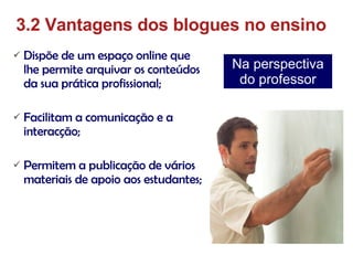 Dispõe de um espaço online que lhe permite arquivar os conteúdos da sua prática profissional; Facilitam a comunicação e a interacção; Permitem a publicação de vários materiais de apoio aos estudantes; 3.2 Vantagens dos blogues no ensino Na perspectiva do professor 