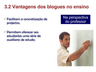 Facilitam a concretização de projectos; Permitem oferecer aos estudantes uma série de auxiliares de estudo; 3.2 Vantagens dos blogues no ensino Na perspectiva do professor 