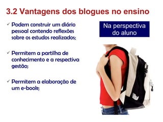 Podem construir um diário pessoal contendo reflexões sobre os estudos realizados; Permitem a partilha de conhecimento e a respectiva gestão; Permitem a elaboração de um e-book; 3.2 Vantagens dos blogues no ensino Na perspectiva do aluno 