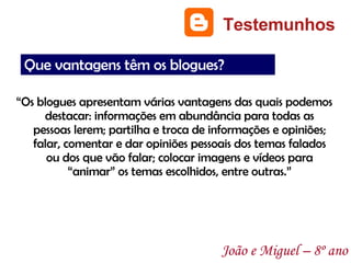 “ Os blogues apresentam várias vantagens das quais podemos destacar: informações em abundância para todas as pessoas lerem; partilha e troca de informações e opiniões; falar, comentar e dar opiniões pessoais dos temas falados ou dos que vão falar; colocar imagens e vídeos para “animar” os temas escolhidos, entre outras.” Testemunhos João e Miguel – 8º ano Que vantagens têm os blogues? 