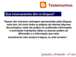 “ Apesar das inúmeras vantagens apresentadas pelos blogues, estes tem, tal como todas as páginas da internet algumas desvantagens: neste site podem ser publicadas informações e animações impróprias; ideias ou pessoas podem ser difamadas e a informação que neste  encontramos nem sempre é segura, ou está correcta.” Testemunhos Gonçalo e Armando – 8º ano Que inconvenientes têm os blogues? 