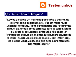 “ Devido a adesão em massa da população a páginas da Internet como os blogues, estes vão ser meios muito utilizados no futuro. Assim, a informação que se transmite através dos e-mails como correntes para as pessoas lerem ou avisos de segurança e precaução vão poder ser transmitidos através dos mesmos. Este número elevado de blogues (muitas vezes páginas pessoais, com informações da própria vida), vai levar a que estes sejam mais úteis mas menos seguros.” Testemunhos Rita e Mariana – 8º ano Que futuro têm os blogues? 