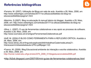 Ferreira, M. (2007). Utilização de Blogs em sala de aula. Acedido a 28, Maio, 2008, em http://www.webartigos.com/articles/2017/1/a-utilizaccedilatildeo-do-blog-na-educaccedilatildeo/pagina1.html Marinho, S.(2007). Blog na educação & manual básico do blogger. Acedido a 29, Maio, 2008, em: http://www.webartigos.com/articles/2017/1/a-utilizaccedilatildeo-do-blog-na-educaccedilatildeo/pagina1.html Silva, L. (2007). O uso de ferramentas colaborativas e seu apoio ao processo de software. Acedido a 28, Maio, 2008, em http://www.luizmatos.eti.br/artigos/FerramentasColaborativas.pdf Hoff, M. (2004).O BLOG COMO FERRAMENTA PARA A REFLEXÃO CRÍTICA. Acedido a 28, Maio, 2008, em: http://www.letras.ufrj.br/linguisticaaplicada/lefe/trabalhos/CadernodeLetras21-Interacaoemmidiaesaladeaula-UFRJ.pdf#page=123 Franco, M. (2006). Blog Educacional:ambiente de interação e escrita colaborativa. Acedido a 29, Maio, 2008, em:  http://homer.nuted.edu.ufrgs.br/edu3375_2006_01/blogeducacionalsbie2005.pdf http://b2ob.blogspot.com/2007/05/mini-guias-de-ferramentas-colaborativas.html   Referências bibliográficas 