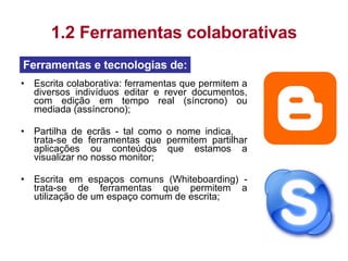 Escrita colaborativa: ferramentas que permitem a diversos indivíduos editar e rever documentos, com edição em tempo real (síncrono) ou mediada (assíncrono); Partilha de ecrãs - tal como o nome indica,  trata-se de ferramentas que permitem partilhar aplicações ou conteúdos que estamos a visualizar no nosso monitor; Escrita em espaços comuns (Whiteboarding) - trata-se de ferramentas que permitem a utilização de um espaço comum de escrita; 1.2 Ferramentas colaborativas Ferramentas e tecnologias de: 