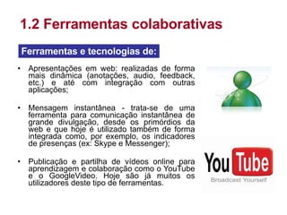 Apresentações em web: realizadas de forma mais dinâmica (anotações, audio, feedback, etc.) e até com integração com outras aplicações; Mensagem instantânea - trata-se de uma ferramenta para comunicação instantânea de grande divulgação, desde os primórdios da web e que hoje é utilizado também de forma integrada como, por exemplo, os indicadores de presenças (ex: Skype e Messenger); Publicação e partilha de vídeos online para aprendizagem e colaboração como o YouTube e o GoogleVideo. Hoje são já muitos os utilizadores deste tipo de ferramentas. 1.2 Ferramentas colaborativas Ferramentas e tecnologias de: 