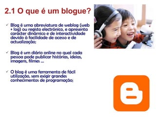 Blog é uma abreviatura de weblog (web + log) ou registo electrónico, e apresenta carácter dinâmico e de interactividade devido à facilidade de acesso e de actualização; Blog é um diário online no qual cada pessoa pode publicar histórias, ideias, imagens, filmes … O blog é uma ferramenta de fácil utilização, sem exigir grandes conhecimentos de programação; 2.1 O que é um blogue? 