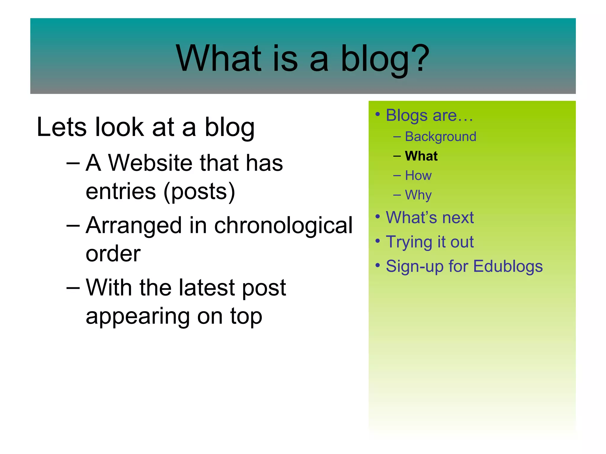 What is a blog? Lets look at a blog A Website that has entries (posts)  Arranged in chronological order  With the latest post appearing on top  Blogs  are… Background What How Why What’s next   Trying it out Sign-up for  Edublogs 