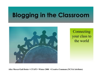 Blogging in the Classroom Connecting your class to the world Alice Mercer/Gail Desler    CTAP3     Winter 2008    Creative Commons (NC/SA/Attribute) 