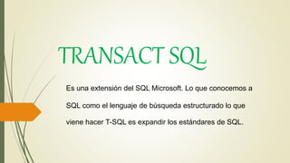 Es una extensión del SQL Microsoft. Lo que conocemos a
SQL como el lenguaje de búsqueda estructurado lo que
viene hacer T-SQL es expandir los estándares de SQL.
TRANSACT SQL
 