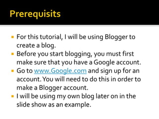  For this tutorial, I will be using Blogger to
create a blog.
 Before you start blogging, you must first
make sure that you have a Google account.
 Go to www.Google.com and sign up for an
account.You will need to do this in order to
make a Blogger account.
 I will be using my own blog later on in the
slide show as an example.
 