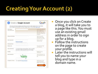  Once you click on Create
a blog, it will take you to
a page like this.You must
use an existing gmail
address in order to sign
up for a blog.
 Follow the instructions
on the page to create
your profile.
 Later the instructions will
tell you to name your
blog and type in a
domain name.
 