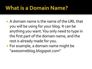  A domain name is the name of the URL that
you will be using for your blog. It can be
anything you want.You only need to type in
the first part of the domain name, and the
rest is already made for you.
 For example, a domain name might be
“awesomeblog.blogspot.com”
 