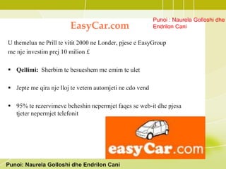EasyCar.com
U themelua ne Prill te vitit 2000 ne Londer, pjese e EasyGroup
me nje investim prej 10 milion £
 Qellimi: Sherbim te besueshem me cmim te ulet
 Jepte me qira nje lloj te vetem automjeti ne cdo vend
 95% te rezervimeve beheshin nepermjet faqes se web-it dhe pjesa
tjeter nepermjet telefonit
Punoi: Naurela Golloshi dhe Endrilon Cani
Punoi : Naurela Golloshi dhe
Endrilon Cani
 