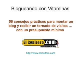 Blogueando con Vitaminas

56 consejos prácticos para montar un
blog y recibir un tornado de visitas …
    con un presupuesto mínimo




          http://www.elcositero.com
 