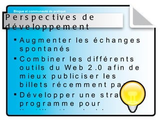Perspectives de développement Augmenter les échanges spontanés Combiner les différents outils du Web 2.0 afin de mieux publiciser les billets récemment parus Développer une stratégie programme pour l’utilisation du blogue 
