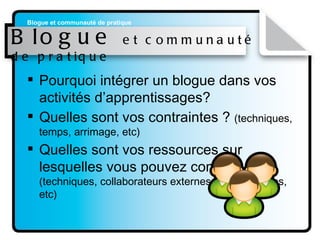 Blogue  et communauté de pratique Pourquoi intégrer un blogue dans vos activités d’apprentissages?  Quelles sont vos contraintes ?  (techniques, temps, arrimage, etc) Quelles sont vos ressources sur lesquelles vous pouvez compter ?  (techniques, collaborateurs externes, pédagogiques, etc) 