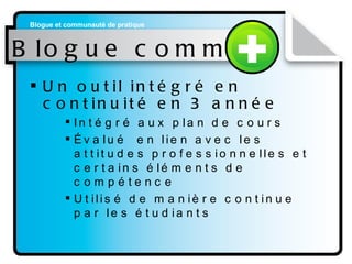 Blogue commun Un outil intégré en continuité en 3 année   Intégré aux plan de cours Évalué  en lien avec les attitudes professionnelles et certains éléments de compétence Utilisé de manière continue par les étudiants 