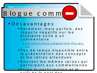 Blogue commun Désavantages Rarement, mais parfois, des impacts négatifs sur les étudiants suite à un commentaire  http://journaux. cegep-ste-foy . qc . ca Peu de temps disponible entre la présentation des concepts et les rétros attendues Souvent les mêmes «pros» qui participent aux commentaires Exige la participation et le suivi de la part des enseignants 