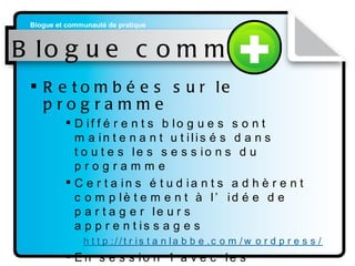 Blogue commun Retombées sur le programme Différents blogues sont maintenant utilisés dans toutes les sessions du programme Certains étudiants adhèrent complètement à l’idée de partager leurs apprentissages http: //tristanlabbe . com/wordpress/   En session 1 avec les nouveaux étudiants en 2009  http://dectim2009. blogspot . com/ 