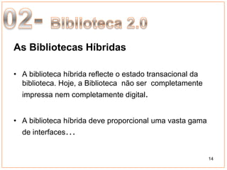 As Bibliotecas Híbridas

• A biblioteca híbrida reflecte o estado transacional da
  biblioteca. Hoje, a Biblioteca não ser completamente
  impressa nem completamente digital.


• A biblioteca híbrida deve proporcional uma vasta gama
  de interfaces…


                                                           14
 