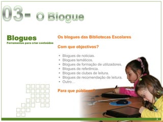 Blogues                            Os blogues das Bibliotecas Escolares
Ferramentas para criar conteúdos
                                   Com que objectivos?

                                   ►   Blogues de noticias.
                                   ►   Blogues temáticos.
                                   ►   Blogues de formação de utilizadores.
                                   ►   Blogues de referência.
                                   ►   Blogues de clubes de leitura.
                                   ►   Blogues de recomendação de leitura.
                                   ►   Outro…

                                   Para que públicos?
 