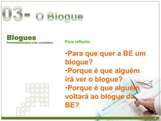 Blogues                            Para reflectir:
Ferramentas para criar conteúdos



                                   •Para que quer a BE um
                                   blogue?
                                   •Porque é que alguém
                                   irá ver o blogue?
                                   •Porque é que alguém
                                   voltará ao blogue da
                                   BE?
 
