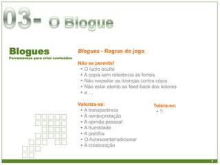 Blogues                            Blogues - Regras do jogo
Ferramentas para criar conteúdos
                                   Não se permite!
                                    ► O lucro oculto
                                    ► A copia sem referência às fontes
                                    ► Não respeitar as licenças contra cópia
                                    ► Não estar atento ao feed-back dos leitores
                                    ►e…

                                   Valoriza-se:                      Tolera-se:
                                    ► A transparência                 ►?
                                    ► A reinterpretação
                                    ► A opinião pessoal
                                    ► A humildade
                                    ► A partilha
                                    ► O Acrescentar/adicionar
                                    ► A colaboração
 