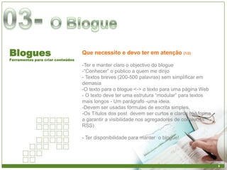 Blogues                            Que necessito e devo ter em atenção (1/2)
Ferramentas para criar conteúdos
                                   -Ter e manter claro o objectivo do blogue
                                   -“Conhecer” o público a quem me dirijo
                                   - Textos breves (200-500 palavras) sem simplificar em
                                   demasia
                                   -O texto para o blogue <-> o texto para uma página Web
                                   - O texto deve ter uma estrutura “modular” para textos
                                   mais longos - Um parágrafo -uma ideia.
                                   -Devem ser usadas fórmulas de escrita simples.
                                   -Os Títulos dos post devem ser curtos e claros (de forma
                                   a garantir a visibilidade nos agregadores de conteúdos
                                   RSS)

                                   - Ter disponibilidade para manter o blogue!
 