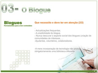 Blogues                            Que necessito e devo ter em atenção (2/2)
Ferramentas para criar conteúdos
                                   .
                                   - Actualizações frequentes.
                                   - A credibilidade do blogue.
                                   - Nunca descurar o aspecto social dos blogues (criação de
                                   comunidades de interesse, …
                                   -Ajudantes, voluntários, colaboradores.


                                   -A mera incorporação de tecnologia não produz
                                   obrigatoriamente uma biblioteca diferente
 