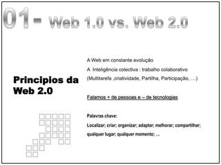 A Web em constante evolução
                A Inteligência colectiva : trabalho colaborativo

Principios da   (Multitarefa ,criatividade, Partilha, Participação, …)

Web 2.0
                Falamos + de pessoas e – de tecnologias


                Palavras chave:
                Localizar; criar; organizar; adaptar; melhorar; compartilhar;
                qualquer lugar; qualquer momento; …




                                                                  Taller Web 2.0
 
