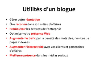 Utilités d’un blogueGérer votre réputationÊtre reconnu dans son milieu d’affairesPromouvoir les activités de l’entrepriseOptimiser votre présence WebAugmenter le trafic par la densité des mots clés, nombre de pages indexéesAugmenter l’interactivité avec vos clients et partenaires d’affairesMeilleure présence dans les médias sociaux