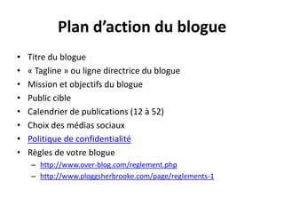 Plan d’action du blogueTitre du blogue« Tagline » ou ligne directrice du blogueMission et objectifs du bloguePublic cibleCalendrier de publications (12 à 52) Choix des médias sociauxPolitique de confidentialitéRègles de votre bloguehttp://www.over-blog.com/reglement.phphttp://www.ploggsherbrooke.com/page/reglements-1