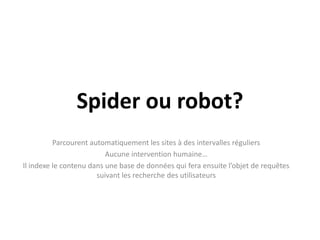 Spider ou robot?Parcourent automatiquement les sites à des intervalles réguliersAucune intervention humaine…Il indexe le contenu dans une base de données qui fera ensuite l’objet de requêtes suivant les recherche des utilisateurs
