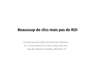 Beaucoup de clics mais pas de ROIJ’ai beaucoup de trafic mais bien peu d’actions…Ex : Je vous donne 5$ si vous visitez mon site…Taux de rebond incroyable, efficacité = 0