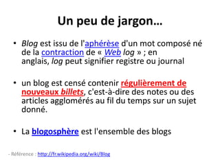 Un peu de jargon…Blog est issu de l'aphérèse d'un mot composé né de la contraction de « Web log » ; en anglais, log peut signifier registre ou journalun blog est censé contenir régulièrement de nouveaux billets, c'est-à-dire des notes ou des articles agglomérés au fil du temps sur un sujet donné.La blogosphère est l'ensemble des blogs- Référence : http://fr.wikipedia.org/wiki/Blog