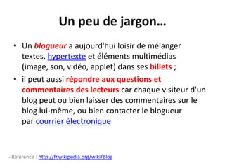 Un peu de jargon…Un blogueur a aujourd'hui loisir de mélanger textes, hypertexte et éléments multimédias (image, son, vidéo, applet) dans ses billets ; il peut aussi répondre aux questions et commentaires des lecteurs car chaque visiteur d'un blog peut ou bien laisser des commentaires sur le blog lui-même, ou bien contacter le blogueur par courrier électronique- Référence : http://fr.wikipedia.org/wiki/Blog