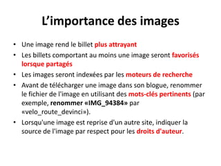 Style d'écriture adopterTextes aérés avec des paragraphes courtsUtilisation de listes d'élémentsMises en évidence des mots-clés (gras, taille de la police)Faciliter une lecture en diagonaleÉviter l'usage des phrases et des mots en MAJUSCULES, même dans le titre du billetÉviter l'usage du soulignement (par convention, symbolise un lien internet)Encourager les lecteurs à commenter et favoriser la discussion
