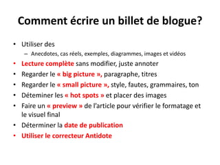 L’importance des imagesUne image rend le billet plus attrayantLes billets comportant au moins une image seront favorisés lorsque partagésLes images seront indexées par les moteurs de rechercheAvant de télécharger une image dans son blogue, renommer le fichier de l'image en utilisant des mots-clés pertinents (par exemple, renommer «IMG_94384» par «velo_route_devinci»).Lorsqu'une image est reprise d'un autre site, indiquer la source de l'image par respect pour les droits d'auteur.