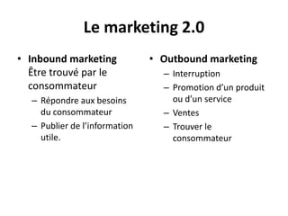 Le marketing 2.0
• Inbound marketing            • Outbound marketing
  Être trouvé par le             – Interruption
  consommateur                   – Promotion d’un produit
  – Répondre aux besoins           ou d’un service
    du consommateur              – Ventes
  – Publier de l’information     – Trouver le
    utile.                         consommateur
 