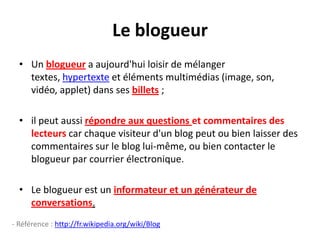 Le blogueur
  • Un blogueur a aujourd'hui loisir de mélanger
    textes, hypertexte et éléments multimédias (image, son,
    vidéo, applet) dans ses billets ;

  • il peut aussi répondre aux questions et commentaires des
    lecteurs car chaque visiteur d'un blog peut ou bien laisser des
    commentaires sur le blog lui-même, ou bien contacter le
    blogueur par courrier électronique.

  • Le blogueur est un informateur et un générateur de
    conversations.
- Référence : http://fr.wikipedia.org/wiki/Blog
 