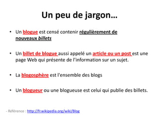 Un peu de jargon…
  • Un blogue est censé contenir régulièrement de
    nouveaux billets

  • Un billet de blogue aussi appelé un article ou un post est une
    page Web qui présente de l’information sur un sujet.

  • La blogosphère est l'ensemble des blogs

  • Un blogueur ou une blogueuse est celui qui publie des billets.


- Référence : http://fr.wikipedia.org/wiki/Blog
 